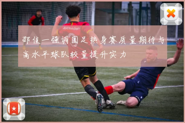 邵佳一强调国足热身赛质量期待与高水平球队较量提升实力