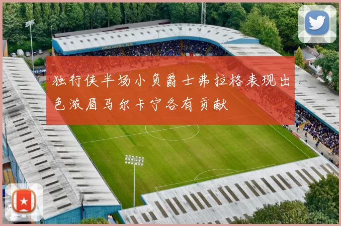 独行侠半场小负爵士弗拉格表现出色浓眉马尔卡宁各有贡献