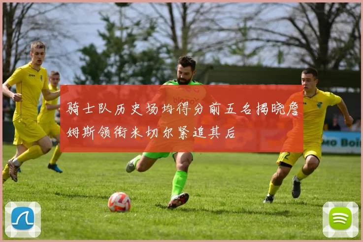 骑士队历史场均得分前五名揭晓詹姆斯领衔米切尔紧追其后