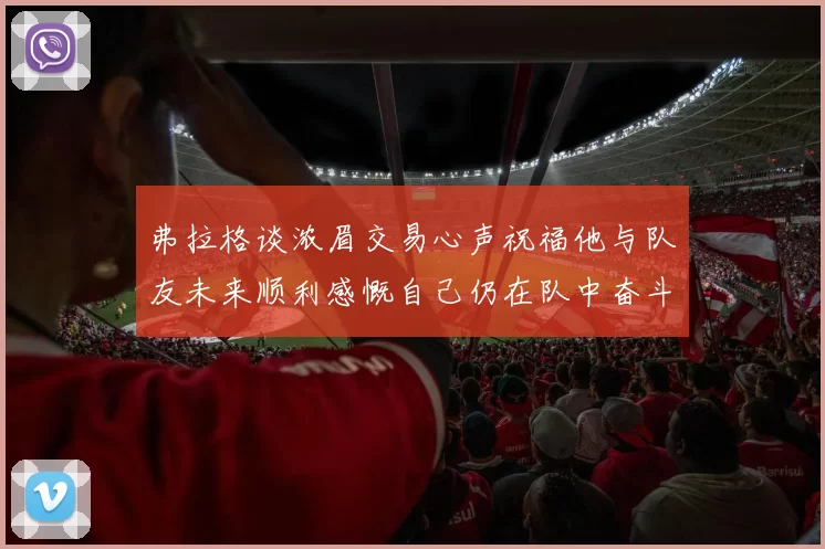 弗拉格谈浓眉交易心声祝福他与队友未来顺利感慨自己仍在队中奋斗