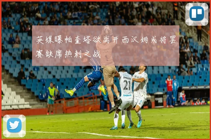 英媒曝帕奎塔欲离开西汉姆或将罢赛缺席热刺之战