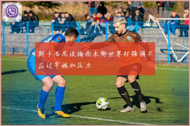 斯卡洛尼谈梅西未聊世界杯强调不应过早施加压力