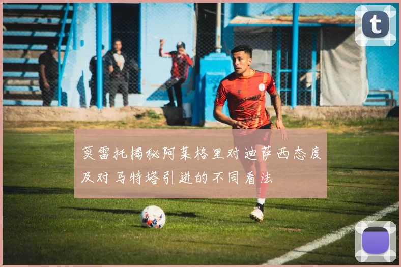 莫雷托揭秘阿莱格里对迪萨西态度及对马特塔引进的不同看法