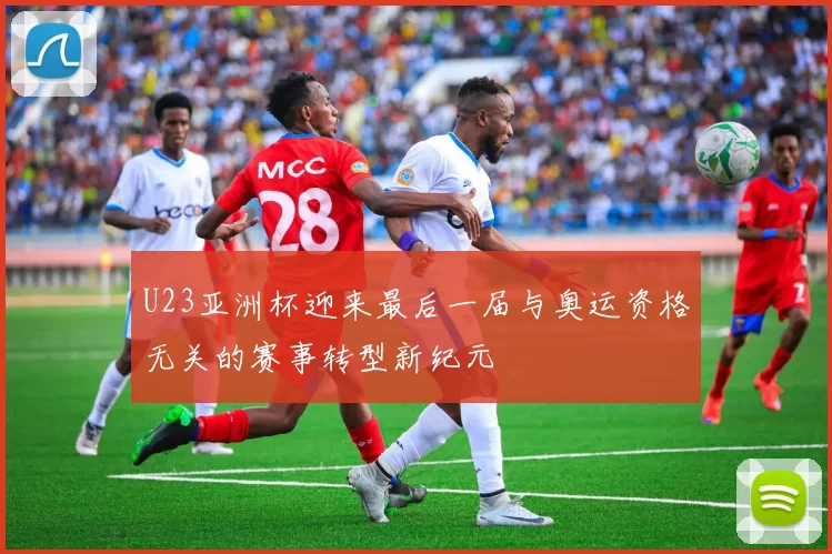 U23亚洲杯迎来最后一届与奥运资格无关的赛事转型新纪元