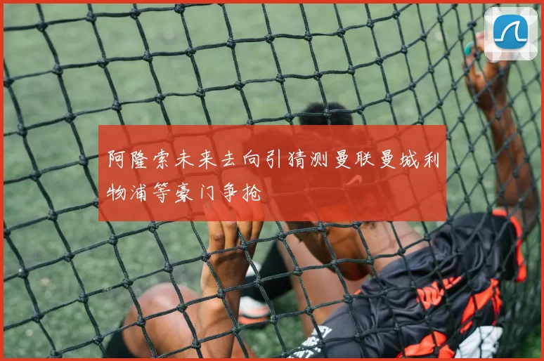 阿隆索未来去向引猜测曼联曼城利物浦等豪门争抢